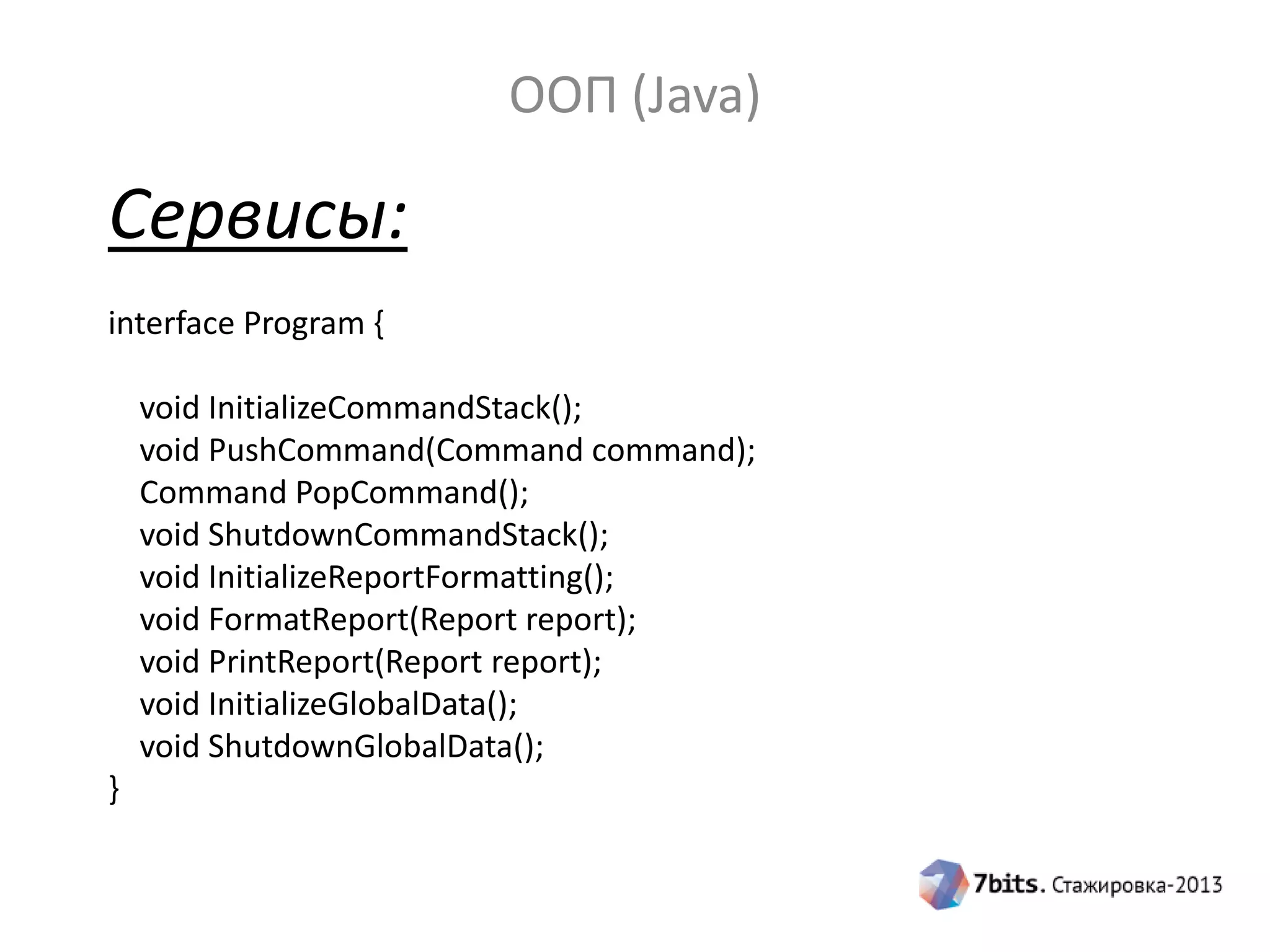 ООП (Java)

Сервисы:
interface Program {
void InitializeCommandStack();
void PushCommand(Command command);
Command PopCommand();
void ShutdownCommandStack();
void InitializeReportFormatting();
void FormatReport(Report report);
void PrintReport(Report report);
void InitializeGlobalData();
void ShutdownGlobalData();
}

 