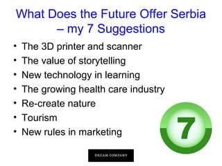 What Does the Future Offer Serbia
– my 7 Suggestions
•
•
•
•
•
•
•

The 3D printer and scanner
The value of storytelling
New technology in learning
The growing health care industry
Re-create nature
Tourism
New rules in marketing

 
