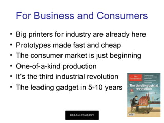 For Business and Consumers
•
•
•
•
•
•

Big printers for industry are already here
Prototypes made fast and cheap
The consumer market is just beginning
One-of-a-kind production
It’s the third industrial revolution
The leading gadget in 5-10 years

 