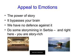 Appeal to Emotions
•
•
•
•

The power of story
It bypasses your brain
We have no defence against it
Do some storymining in Serbia – and right
here - you are story-rich

 