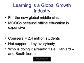 Learning is a Global Growth
Industry
• For the new global middle class
• MOOCs because offline education is
expensive
• Coursera = 2,4 million students
• Not supported by everybody
• Who is doing it already: Yale, Harvard –
and South korea

 