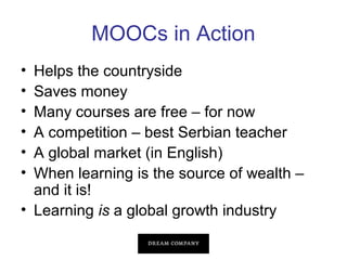 MOOCs in Action
•
•
•
•
•
•

Helps the countryside
Saves money
Many courses are free – for now
A competition – best Serbian teacher
A global market (in English)
When learning is the source of wealth –
and it is!
• Learning is a global growth industry

 