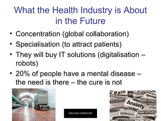 What the Health Industry is About
in the Future
• Concentration (global collaboration)
• Specialisation (to attract patients)
• They will buy IT solutions (digitalisation –
robots)
• 20% of people have a mental disease –
the need is there – the cure is not

 