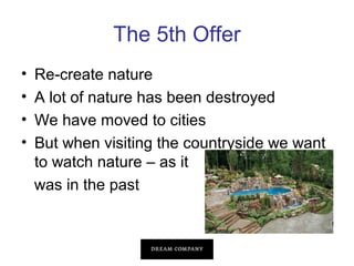 The 5th Offer
•
•
•
•

Re-create nature
A lot of nature has been destroyed
We have moved to cities
But when visiting the countryside we want
to watch nature – as it
was in the past

 