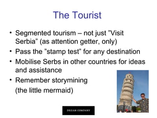 The Tourist
• Segmented tourism – not just ”Visit
Serbia” (as attention getter, only)
• Pass the ”stamp test” for any destination
• Mobilise Serbs in other countries for ideas
and assistance
• Remember storymining
(the little mermaid)

 