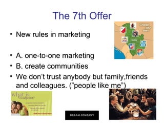The 7th Offer
• New rules in marketing
• A. one-to-one marketing
• B. create communities
• We don’t trust anybody but family,friends
and colleagues. (”people like me”)

 
