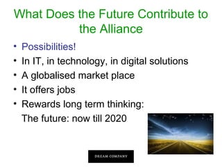 What Does the Future Contribute to
the Alliance
•
•
•
•
•

Possibilities!
In IT, in technology, in digital solutions
A globalised market place
It offers jobs
Rewards long term thinking:
The future: now till 2020

 