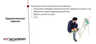 Художественное
задание

В нём должно быть описано по каким правилам:
• Использовать брендбук компании (логотип и фирменные цвета и т.д.)
• Оформлять каждый информационный блок
• Верстать контент на сайте
• и т.д.

 
