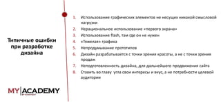 1.

Типичные ошибки
при разработке
дизайна

2.
3.
4.
5.
6.

7.
8.

Использование графических элементов не несущих никакой смысловой
нагрузки
Нерациональное использование «первого экрана»
Использование flash, там где он не нужен
«Тяжелая» графика
Непродумывание прототипов
Дизайн разрабатывается с точки зрения красоты, а не с точки зрения
продаж
Неподготовленность дизайна, для дальнейшего продвижения сайта
Ставить во главу угла свои интересы и вкус, а не потребности целевой
аудитории

 