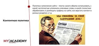 Политика наполнения сайта – тексты какого объема использовать, с
какой частотностью упоминать ключевые слова, в какой стилистике
обрабатывать и размещать графику на сайте, как верстать контент в
разных разделах и т.д.

Контентная политика

 