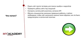 •
•
•
•

Что потом?

Отдать сайт группе тестеров, для поиска ошибок и недочётов
Проверить работу сайта под нагрузкой
Настроить систему веб-аналитики, согласно KPI
Обучить специалистов компании правильно работать с сайтом:
необходимо, чтобы сайт наполнялся именно таким образом, как это было
предусмотрено в контентной политике

 