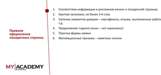 1.

2.

Краткие заголовки, не более 3-4 слов

3.
Правила
оформления
посадочных страниц

Соответствие информации в рекламном канале и посадочной странице.

Наличие элементов доверия – сертификаты, отзывы, выполненные работы
т.д.

4.

Предложение «одного окна» – нет скроллингу!

5.

Простые формы заявки

6.

Мотивационные призывы – заметные кнопки

 