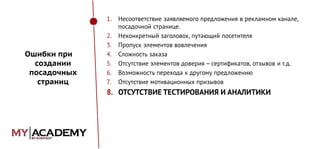 1.

Ошибки при
создании
посадочных
страниц

2.
3.
4.
5.
6.
7.

Несоответствие заявляемого предложения в рекламном канале,
посадочной странице.
Неконкретный заголовок, путающий посетителя
Пропуск элементов вовлечения
Сложность заказа
Отсутствие элементов доверия – сертификатов, отзывов и т.д.
Возможность перехода к другому предложению
Отсутствие мотивационных призывов

8. ОТСУТСТВИЕ ТЕСТИРОВАНИЯ И АНАЛИТИКИ

 