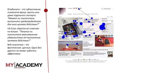 Юзабилити – это субъективная
психология фокус группы или
даже отдельного эксперта.
“Может ли посетитель
выполнить предопределённое
для него целевое действие?”
UX (User eXperience) отвечает
на вопрос “Получил ли
посетитель максимальное
удовольствие от выполнения
целевого действия?”
Веб-аналитика – это
фактические данные. Одно без
другого не может работать
эффективно

 