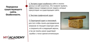 Переделка
существующего
сайта.
Особенности.

1. Экспресс-аудит юзабилити сайта и анализ
данных из веб-аналитики. Это позволит выявить
эффективные поведенческие модели, которые
присутствуют на существующем сайте.
2. Текстово-графический аудит
3. Структурный аудит и поисковый,
для того чтобы понять распределение ключевых
запросов по текущей структуре сайта
и сохранить её в следующей версии,
а так же понять какие существуют
ошибки с точки зрения оптимизации

 