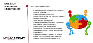 Ключевые
показатели
эффективности

Надо ответить на вопросы:
•
•
•
•

•
•
•

Кто ваши целевые клиенты? (Пол, возраст,
отрасль, регион и т.д.)
Какие проблемы решает ваш
продукт(ы)услуга(и) для каждого сегмента
целевой аудитории?
Хочет или это необходимо?
Какие возражения существуют у клиентов
при покупке данного продукта?
Какие стереотипы необходимо
преодолеть, чтобы совершить продажу?
Почему ваш продукт лучше, чем продукт
конкурентов?
Какие уникальные особенности получит
клиент при сотрудничестве с вамипри
покупке вашего продукта или услуги?

 