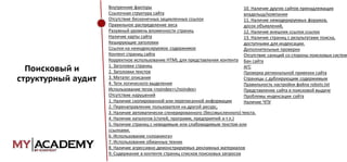 Поисковый и
структурный аудит

Внутренние факторы
10. Наличие других сайтов принадлежащих
Ссылочная структура сайта
владельцу/компании
Отсутствие бесконечных зацикленных ссылок
11. Наличие немодерируемых форумов,
Правильное распределение веса
досок объявлений,
Разумный уровень вложенности страниц
12. Наличие внешних ссылок ссылок
Наличие карты сайта
13. Наличие страниц с результатами поиска,
Кеширующие заголовки
доступными для индексации.
Ссылки на неиндексируемое содержимое
Дополнительные проверки
Контент страниц сайта
Отсутствие санкций со стороны поисковых систем
Корректное использование HTML для представления контента Бан сайта
1. Заголовки страниц
АГС
2. Заголовки текстов
Проверка региональной привязки сайта
3. Метатег описания
Страницы с дублирующим содержимым
4. Теги логического выделения
Правильность настройки файла robots.txt
Использование тегов <noindex></noindex>
Представление сайта в поисковой выдаче
Отсутствие нарушений
Проблемы индексации сайта
1. Наличие скопированной или переписанной информации
Наличие ЧПУ
2. Перенаправление пользователя на другой ресурс,
3. Наличие автоматически сгенерированного (бессмысленного) текста.
4. Наличие каталогов (статей, программ, предприятий и т.п.)
5. Наличие страниц с невидимым или слабовидимым текстом или
ссылками.
6. Использование «клоакинга»
7. Использование обманных техник
8. Наличие агрессивно демонстрируемых рекламных материалов
9. Содержание в контенте страниц списков поисковых запросов

 