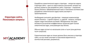 Разработка семантического ядра и структуры - непростая задача.
Структура сайта – одно из самых важных изысканий, которые вы
должны провести при разработке сайта. Структура – отражение
вашего бизнеса. Сформированный спрос в поисковых системах (при
разработке семантического ядра) также участвует в
проектировании.

Структура сайта.
Поисковые запросы

Необходимо учитывать два фактора - товарную номенклатуру
вашего бизнеса - с одной стороны, а с другой - запросы, которые
задают люди поисковым системам. Объединение этих двух
множеств (за вычетом неэффективных запросов) даёт полное
семантическое ядро, описывающее ваш бизнес.
Обычно ядро состоит из нескольких сотен и тысяч (или десятков
тысяч запросов).
Семантическеое ядро не только должно быть вписано в структуру
сайта, но оно также участвует в поисковом маркетинге (и
контекстной рекламе, разумеется).

 