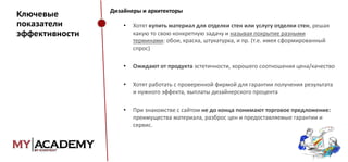 Ключевые
показатели
эффективности

Дизайнеры и архитекторы

•

Хотят купить материал для отделки стен или услугу отделки стен, решая
какую то свою конкретную задачу и называя покрытие разными
терминами: обои, краска, штукатурка, и пр. (т.е. имея сформированный
спрос)

•

Ожидают от продукта эстетичности, хорошего соотношения цена/качество

•

Хотят работать с проверенной фирмой для гарантии получения результата
и нужного эффекта, выплаты дизайнерского процента

•

При знакомстве с сайтом не до конца понимают торговое предложение:
преимущества материала, разброс цен и предоставляемые гарантии и
сервис.

 