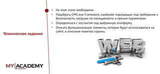 •
•

•
•

Техническое задание

На этом этапе необходимо:
Подобрать CMS или Framework, наиболее подходящие под требования к
безопасности, нагрузке по посещаемости и прочим параметрам.
Определиться с хостингом под выбранную платформу.
Описать функциональные элементы, которые будут использоваться на
сайте, и описание макетов страниц

 