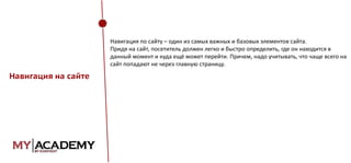 Навигация по сайту – один из самых важных и базовых элементов сайта.
Придя на сайт, посетитель должен легко и быстро определить, где он находится в
данный момент и куда ещё может перейти. Причем, надо учитывать, что чаще всего на
сайт попадают не через главную страницу.

Навигация на сайте

 