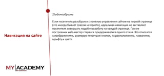 2) единообразна

Навигация на сайте

Если посетитель разобрался с панелью управления сайтом на первой странице
(что иногда бывает совсем не просто), идеальная навигация не заставляет
посетителя совершать подобную работу на каждой странице. При ее
построении web-мастер старался придерживаться одного стиля. Это относится
к изображениям, размерам текстурам кнопок, их расположению, названиям,
шрифту и цвету.

 