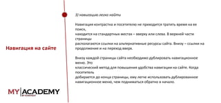 3) навигацию легко найти

Навигация на сайте

Навигация контрастна и посетителю не приходится тратить время на ее
поиск,
находится на стандартных местах – вверху или слева. В верхней части
страницы
располагаются ссылки на альтернативные ресурсы сайта. Внизу – ссылки на
продолжение и на переход вверх.
Внизу каждой страницы сайта необходимо дублировать навигационное
меню. Это
классический метод для повышения удобства навигации на сайте. Когда
посетитель
добирается до конца страницы, ему легче использовать дублированное
навигационное меню, чем подниматься обратно в начало.

 