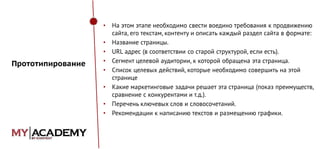 •

Прототипирование

•
•
•
•

•
•
•

На этом этапе необходимо свести воедино требования к продвижению
сайта, его текстам, контенту и описать каждый раздел сайта в формате:
Название страницы.
URL адрес (в соответствии со старой структурой, если есть).
Сегмент целевой аудитории, к которой обращена эта страница.
Список целевых действий, которые необходимо совершить на этой
странице
Какие маркетинговые задачи решает эта страница (показ преимуществ,
сравнение с конкурентами и т.д.).
Перечень ключевых слов и словосочетаний.
Рекомендации к написанию текстов и размещению графики.

 