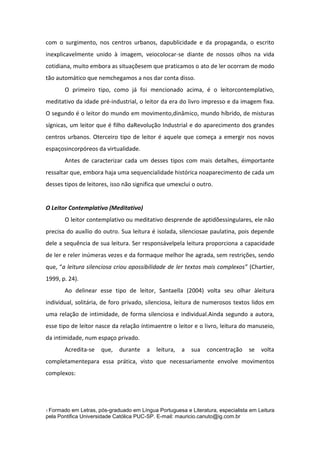 com o surgimento, nos centros urbanos, dapublicidade e da propaganda, o escrito
inexplicavelmente unido à imagem, veiocolocar-se diante de nossos olhos na vida
cotidiana, muito embora as situaçõesem que praticamos o ato de ler ocorram de modo
tão automático que nemchegamos a nos dar conta disso.
O primeiro tipo, como já foi mencionado acima, é o leitorcontemplativo,
meditativo da idade pré-industrial, o leitor da era do livro impresso e da imagem fixa.
O segundo é o leitor do mundo em movimento,dinâmico, mundo híbrido, de misturas
sígnicas, um leitor que é filho daRevolução Industrial e do aparecimento dos grandes
centros urbanos. Oterceiro tipo de leitor é aquele que começa a emergir nos novos
espaçosincorpóreos da virtualidade.
Antes de caracterizar cada um desses tipos com mais detalhes, éimportante
ressaltar que, embora haja uma sequencialidade histórica noaparecimento de cada um
desses tipos de leitores, isso não significa que umexclui o outro.

O Leitor Contemplativo (Meditativo)
O leitor contemplativo ou meditativo desprende de aptidõessingulares, ele não
precisa do auxílio do outro. Sua leitura é isolada, silenciosae paulatina, pois depende
dele a sequência de sua leitura. Ser responsávelpela leitura proporciona a capacidade
de ler e reler inúmeras vezes e da formaque melhor lhe agrada, sem restrições, sendo
que, “a leitura silenciosa criou apossibilidade de ler textos mais complexos” (Chartier,
1999, p. 24).
Ao delinear esse tipo de leitor, Santaella (2004) volta seu olhar àleitura
individual, solitária, de foro privado, silenciosa, leitura de numerosos textos lidos em
uma relação de intimidade, de forma silenciosa e individual.Ainda segundo a autora,
esse tipo de leitor nasce da relação íntimaentre o leitor e o livro, leitura do manuseio,
da intimidade, num espaço privado.
Acredita-se

que,

durante

a

leitura,

a

sua

concentração

se

volta

completamentepara essa prática, visto que necessariamente envolve movimentos
complexos:

1 Formado

em Letras, pós-graduado em Língua Portuguesa e Literatura, especialista em Leitura
pela Pontifica Universidade Católica PUC-SP. E-mail: mauricio.canuto@ig.com.br

 