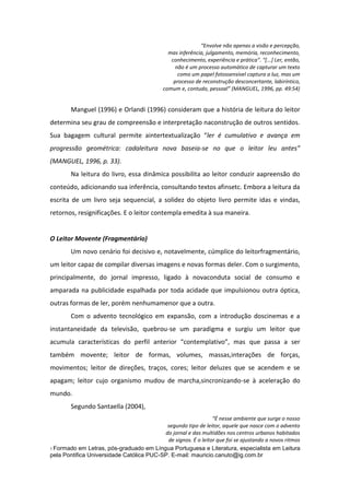 “Envolve não apenas a visão e percepção,
mas inferência, julgamento, memória, reconhecimento,
conhecimento, experiência e prática”. “*...+ Ler, então,
não é um processo automático de capturar um texto
como um papel fotossensível captura a luz, mas um
processo de reconstrução desconcertante, labiríntico,
comum e, contudo, pessoal” (MANGUEL, 1996, pp. 49:54)

Manguel (1996) e Orlandi (1996) consideram que a história de leitura do leitor
determina seu grau de compreensão e interpretação naconstrução de outros sentidos.
Sua bagagem cultural permite aintertextualização “ler é cumulativo e avança em
progressão geométrica: cadaleitura nova baseia-se no que o leitor leu antes”
(MANGUEL, 1996, p. 33).
Na leitura do livro, essa dinâmica possibilita ao leitor conduzir aapreensão do
conteúdo, adicionando sua inferência, consultando textos afinsetc. Embora a leitura da
escrita de um livro seja sequencial, a solidez do objeto livro permite idas e vindas,
retornos, resignificações. E o leitor contempla emedita à sua maneira.

O Leitor Movente (Fragmentário)
Um novo cenário foi decisivo e, notavelmente, cúmplice do leitorfragmentário,
um leitor capaz de compilar diversas imagens e novas formas deler. Com o surgimento,
principalmente, do jornal impresso, ligado à novaconduta social de consumo e
amparada na publicidade espalhada por toda acidade que impulsionou outra óptica,
outras formas de ler, porém nenhumamenor que a outra.
Com o advento tecnológico em expansão, com a introdução doscinemas e a
instantaneidade da televisão, quebrou-se um paradigma e surgiu um leitor que
acumula características do perfil anterior “contemplativo”, mas que passa a ser
também movente; leitor de formas, volumes, massas,interações de forças,
movimentos; leitor de direções, traços, cores; leitor deluzes que se acendem e se
apagam; leitor cujo organismo mudou de marcha,sincronizando-se à aceleração do
mundo.
Segundo Santaella (2004),
“É nesse ambiente que surge o nosso
segundo tipo de leitor, aquele que nasce com o advento
do jornal e das multidões nos centros urbanos habitados
de signos. É o leitor que foi se ajustando a novos ritmos
1 Formado em Letras, pós-graduado em Língua Portuguesa e Literatura, especialista em Leitura
pela Pontifica Universidade Católica PUC-SP. E-mail: mauricio.canuto@ig.com.br

 
