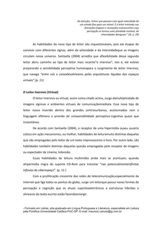 da atenção, ritmos que passam com igual velocidade de
um estado fixo para um móvel. É o leitor treinado nas
distrações fugazes e sensações evanescentes cuja
percepção se tornou uma atividade instável, de
intensidades desiguais.” (Id. p. 29)

As habilidades do novo tipo de leitor são inquestionáveis, pois ele écapaz de
conviver com diferentes signos, além da velocidade e da intensidadeque as imagens
circulam nesse universo. Santaella (2004) acredita que aflexibilidade desse segundo
leitor abriu caminho ao tipo de leitor mais recente“o imersivo”, isto é, ele esteve
preparando a sensibilidade perceptiva humanapara o surgimento do leitor imersivo,
que navega “entre nós e conexõesalineares pelas arquiteturas líquidas dos espaços
virtuais”.(p. 11)

O Leitor Imersivo (Virtual)
O leitor imersivo ou virtual, assim como citado acima, surge damultiplicidade de
imagens sígnicas e ambientes virtuais de comunicaçãoimediata. Esse novo tipo de
leitor nasce inserido dentro dos grandes centrosurbanos, acostumados com a
linguagem efêmera e provido de umasensibilidade perceptiva-cognitiva quase que
instantânea.
De acordo com Santaella (2004), o receptor de uma hipermídia ouseu usuário
coloca em ação mecanismos, ou melhor, habilidades de leituramuito distintas daquelas
que são empregadas pelo leitor de um texto impressocomo o livro. Por outro lado, são
habilidades também distintas daquelas quesão empregadas pelo receptor de imagens
ou espectador de cinema, televisão.
Essas habilidades de leitura multimídia ainda mais se acentuam, quando
ahipermídia migra do suporte CD-Rom para transitar “nas potencialmenteinfinitas
infovias do ciberespaço”. (p. 11 )
Com a proliferação crescente das redes de telecomunicação,especialmente da
internet que liga todos os pontos do globo, surge um leitorque possui novas formas de
percepção e cognição que os atuais suporteseletrônicos e estruturas híbridas e
alineares do texto escrito estão fazendoemergir.

1 Formado

em Letras, pós-graduado em Língua Portuguesa e Literatura, especialista em Leitura
pela Pontifica Universidade Católica PUC-SP. E-mail: mauricio.canuto@ig.com.br

 