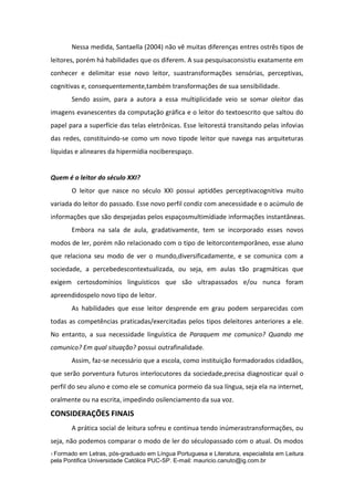 Nessa medida, Santaella (2004) não vê muitas diferenças entres ostrês tipos de
leitores, porém há habilidades que os diferem. A sua pesquisaconsistiu exatamente em
conhecer e delimitar esse novo leitor, suastransformações sensórias, perceptivas,
cognitivas e, consequentemente,também transformações de sua sensibilidade.
Sendo assim, para a autora a essa multiplicidade veio se somar oleitor das
imagens evanescentes da computação gráfica e o leitor do textoescrito que saltou do
papel para a superfície das telas eletrônicas. Esse leitorestá transitando pelas infovias
das redes, constituindo-se como um novo tipode leitor que navega nas arquiteturas
líquidas e alineares da hipermídia nociberespaço.

Quem é o leitor do século XXI?
O leitor que nasce no século XXI possui aptidões perceptivacognitiva muito
variada do leitor do passado. Esse novo perfil condiz com anecessidade e o acúmulo de
informações que são despejadas pelos espaçosmultimídiade informações instantâneas.
Embora na sala de aula, gradativamente, tem se incorporado esses novos
modos de ler, porém não relacionado com o tipo de leitorcontemporâneo, esse aluno
que relaciona seu modo de ver o mundo,diversificadamente, e se comunica com a
sociedade, a percebedescontextualizada, ou seja, em aulas tão pragmáticas que
exigem certosdomínios linguísticos que são ultrapassados e/ou nunca foram
apreendidospelo novo tipo de leitor.
As habilidades que esse leitor desprende em grau podem serparecidas com
todas as competências praticadas/exercitadas pelos tipos deleitores anteriores a ele.
No entanto, a sua necessidade linguística de Paraquem me comunico? Quando me
comunico? Em qual situação? possui outrafinalidade.
Assim, faz-se necessário que a escola, como instituição formadorados cidadãos,
que serão porventura futuros interlocutores da sociedade,precisa diagnosticar qual o
perfil do seu aluno e como ele se comunica pormeio da sua língua, seja ela na internet,
oralmente ou na escrita, impedindo osilenciamento da sua voz.

CONSIDERAÇÕES FINAIS
A prática social de leitura sofreu e continua tendo inúmerastransformações, ou
seja, não podemos comparar o modo de ler do séculopassado com o atual. Os modos
1 Formado

em Letras, pós-graduado em Língua Portuguesa e Literatura, especialista em Leitura
pela Pontifica Universidade Católica PUC-SP. E-mail: mauricio.canuto@ig.com.br

 