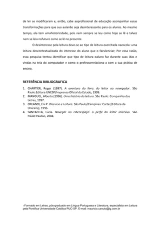 de ler se modificaram e, então, cabe aoprofissional de educação acompanhar essas
transformações para que sua aulanão seja desinteressante para os alunos. Ao mesmo
tempo, ela tem umahistoricidade, pois nem sempre se leu como hoje se lê e talvez
nem se leia nofuturo como se lê no presente.
O desinteresse pela leitura deve-se ao tipo de leitura exercitada naescola: uma
leitura descontextualizada do interesse do aluno que o fazsilenciar; Por essa razão,
essa pesquisa tentou identificar que tipo de leitura oaluno faz durante suas idas e
vindas na tela do computador e como o professorrelaciona-a com a sua prática de
ensino.

REFERÊNCIA BIBLIOGRAFICA
1. CHARTIER, Roger (1997). A aventura do livro: do leitor ao navegador. São
Paulo:Editora UNESP/Imprensa Oficial do Estado, 1999.
2. MANGUEL, Alberto (1996). Uma história da leitura. São Paulo: Companhia das
Letras, 1997.
3. ORLANDI, Eni P. Discurso e Leitura. São Paulo/Campinas: Cortez/Editora da
Unicamp, 1996.
4. SANTAELLA, Lucia. Navegar no ciberespaço: o perfil do leitor imersivo. São
Paulo:Paullus, 2004.

1 Formado

em Letras, pós-graduado em Língua Portuguesa e Literatura, especialista em Leitura
pela Pontifica Universidade Católica PUC-SP. E-mail: mauricio.canuto@ig.com.br

 