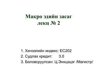 Макро эдийн засаг
лекц № 2

1. Хичээлийн индекс: EC202
2. Судлах кредит:
3.0
3. Боловсруулсан: Ц.Энхцэцэг /Магистр/

 
