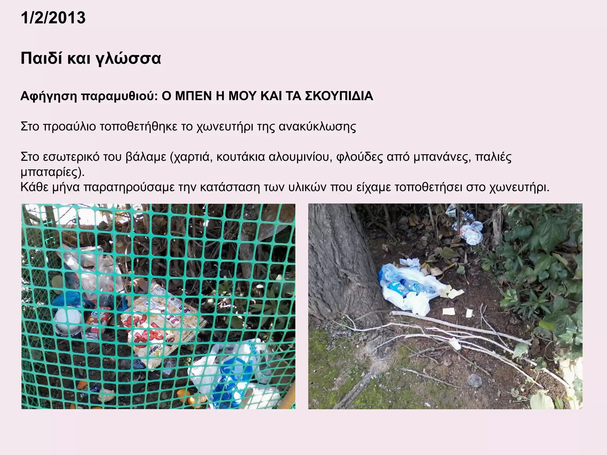1/2/2013
Παιδί και γλώσσα
Αφήγηση παραμυθιού: Ο ΜΠΕΝ Η ΜΟΥ ΚΑΙ ΤΑ ΣΚΟΥΠΙΔΙΑ
Στο προαύλιο τοποθετήθηκε το χωνευτήρι της ανακύκλωσης
Στο εσωτερικό του βάλαμε (χαρτιά, κουτάκια αλουμινίου, φλούδες από μπανάνες, παλιές
μπαταρίες).
Κάθε μήνα παρατηρούσαμε την κατάσταση των υλικών που είχαμε τοποθετήσει στο χωνευτήρι.

 