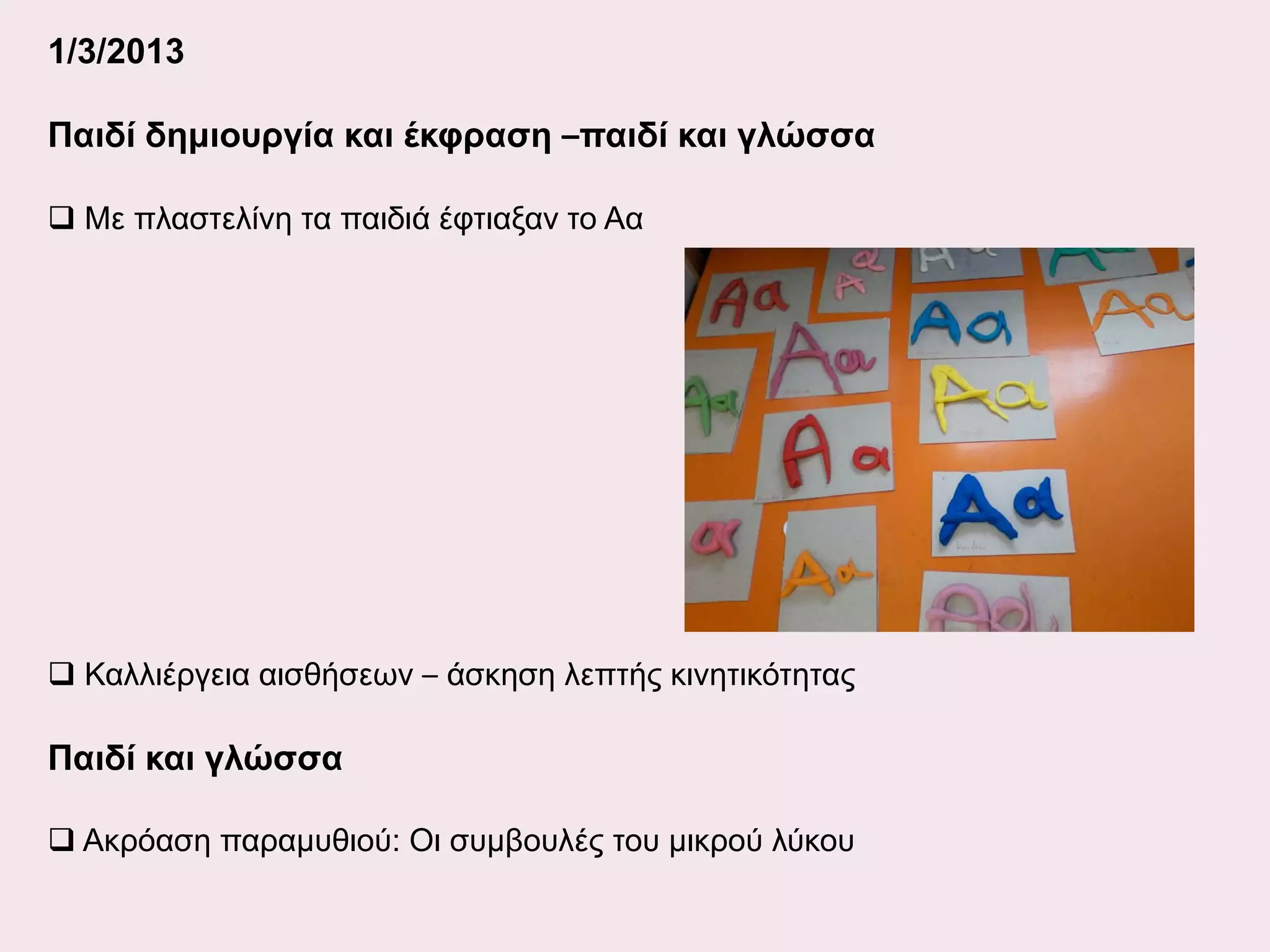 1/3/2013
Παιδί δημιουργία και έκφραση –παιδί και γλώσσα
 Με πλαστελίνη τα παιδιά έφτιαξαν το Αα

 Καλλιέργεια αισθήσεων – άσκηση λεπτής κινητικότητας

Παιδί και γλώσσα
 Ακρόαση παραμυθιού: Οι συμβουλές του μικρού λύκου

 