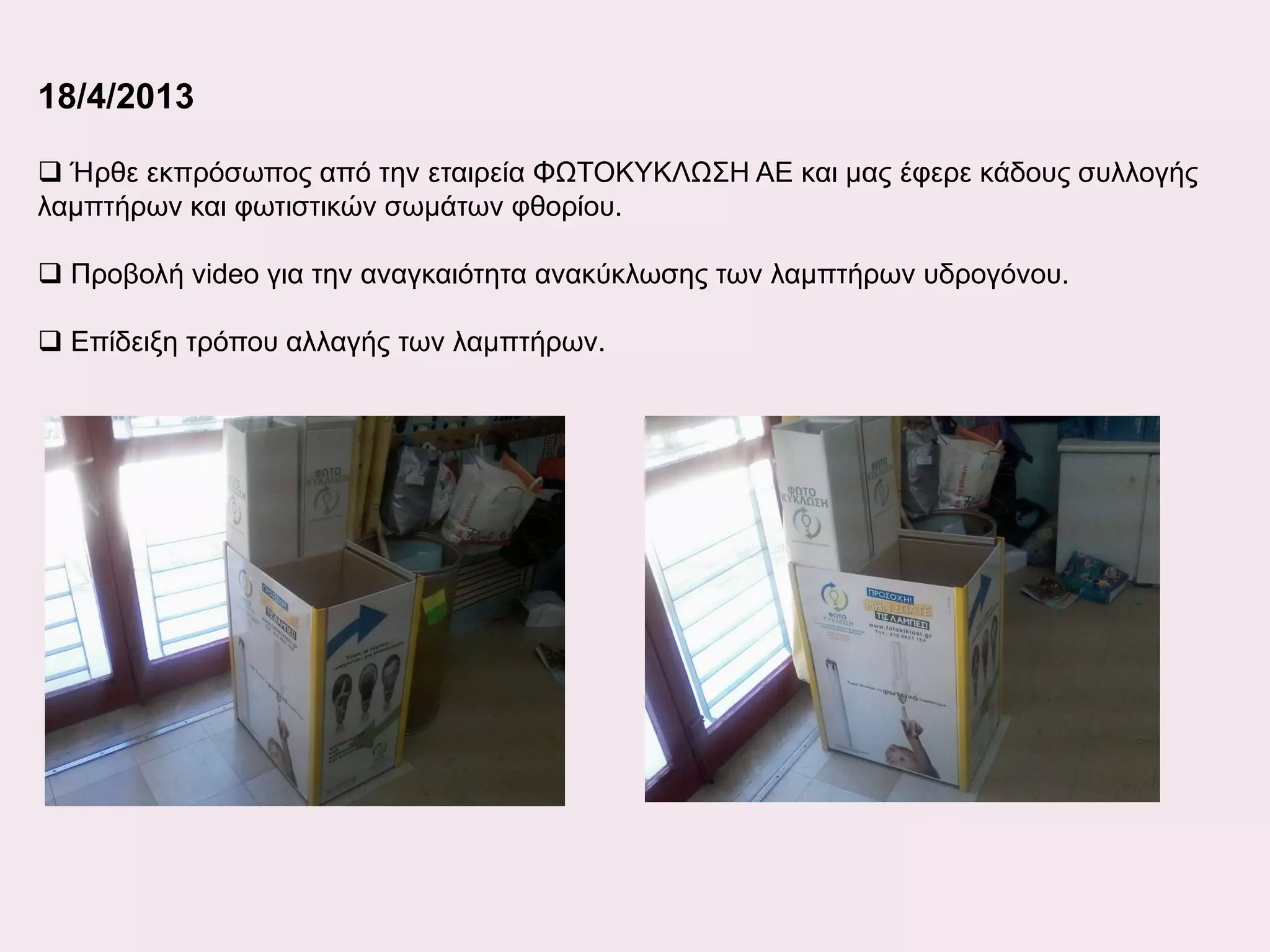 18/4/2013
 Ήρθε εκπρόσωπος από την εταιρεία ΦΩΤΟΚΥΚΛΩΣΗ ΑΕ και μας έφερε κάδους συλλογής
λαμπτήρων και φωτιστικών σωμάτων φθορίου.
 Προβολή video για την αναγκαιότητα ανακύκλωσης των λαμπτήρων υδρογόνου.
 Επίδειξη τρόπου αλλαγής των λαμπτήρων.

 