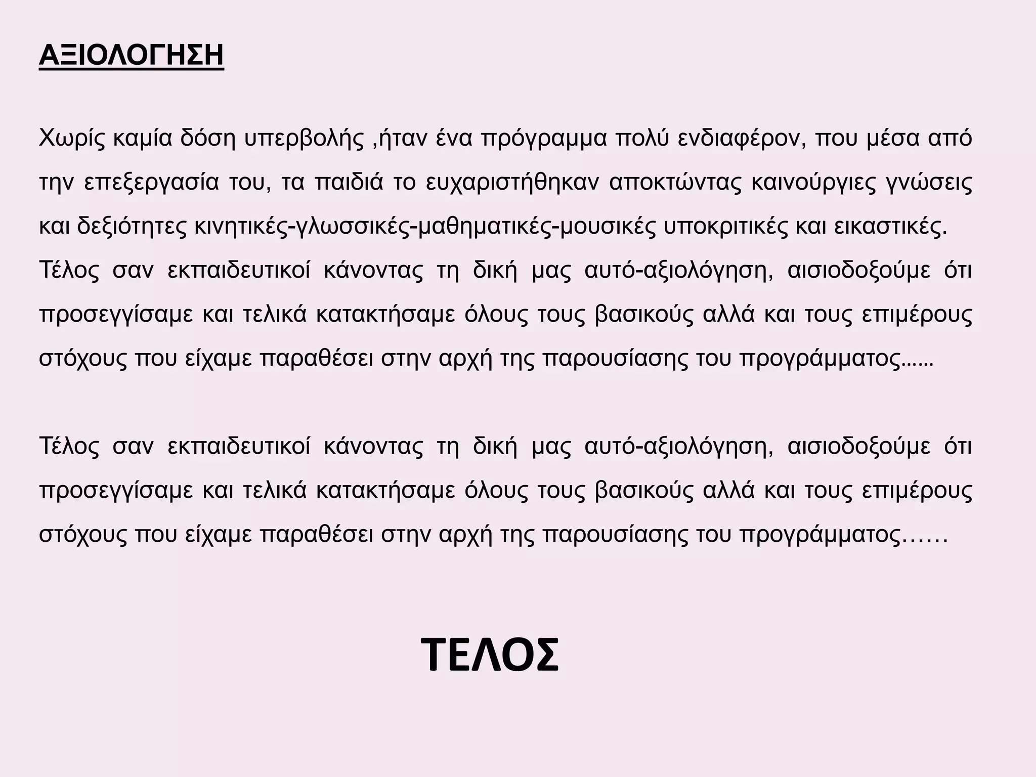 ΑΞΙΟΛΟΓΗΣΗ
Χωρίς καμία δόση υπερβολής ,ήταν ένα πρόγραμμα πολύ ενδιαφέρον, που μέσα από
την επεξεργασία του, τα παιδιά το ευχαριστήθηκαν αποκτώντας καινούργιες γνώσεις
και δεξιότητες κινητικές-γλωσσικές-μαθηματικές-μουσικές υποκριτικές και εικαστικές.
Τέλος σαν εκπαιδευτικοί κάνοντας τη δική μας αυτό-αξιολόγηση, αισιοδοξούμε ότι
προσεγγίσαμε και τελικά κατακτήσαμε όλους τους βασικούς αλλά και τους επιμέρους
στόχους που είχαμε παραθέσει στην αρχή της παρουσίασης του προγράμματος……
Τέλος σαν εκπαιδευτικοί κάνοντας τη δική μας αυτό-αξιολόγηση, αισιοδοξούμε ότι
προσεγγίσαμε και τελικά κατακτήσαμε όλους τους βασικούς αλλά και τους επιμέρους
στόχους που είχαμε παραθέσει στην αρχή της παρουσίασης του προγράμματος……

ΤΕΛΟΣ

 