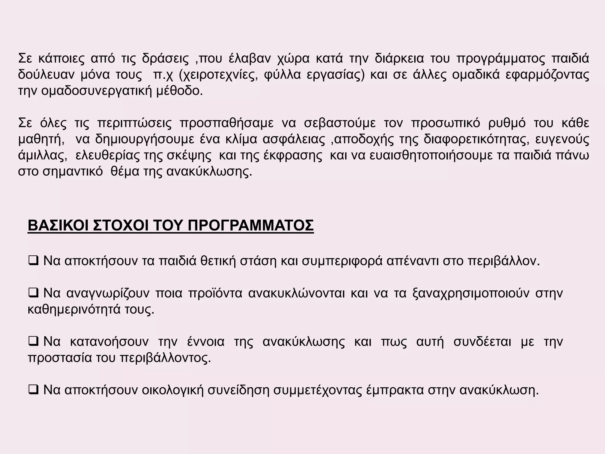 Σε κάποιες από τις δράσεις ,που έλαβαν χώρα κατά την διάρκεια του προγράμματος παιδιά
δούλευαν μόνα τους π.χ (χειροτεχνίες, φύλλα εργασίας) και σε άλλες ομαδικά εφαρμόζοντας
την ομαδοσυνεργατική μέθοδο.
Σε όλες τις περιπτώσεις προσπαθήσαμε να σεβαστούμε τον προσωπικό ρυθμό του κάθε
μαθητή, να δημιουργήσουμε ένα κλίμα ασφάλειας ,αποδοχής της διαφορετικότητας, ευγενούς
άμιλλας, ελευθερίας της σκέψης και της έκφρασης και να ευαισθητοποιήσουμε τα παιδιά πάνω
στο σημαντικό θέμα της ανακύκλωσης.

ΒΑΣΙΚΟΙ ΣΤΟΧΟΙ ΤΟΥ ΠΡΟΓΡΑΜΜΑΤΟΣ
 Να αποκτήσουν τα παιδιά θετική στάση και συμπεριφορά απέναντι στο περιβάλλον.
 Να αναγνωρίζουν ποια προϊόντα ανακυκλώνονται και να τα ξαναχρησιμοποιούν στην
καθημερινότητά τους.
 Να κατανοήσουν την έννοια της ανακύκλωσης και πως αυτή συνδέεται με την
προστασία του περιβάλλοντος.
 Να αποκτήσουν οικολογική συνείδηση συμμετέχοντας έμπρακτα στην ανακύκλωση.

 