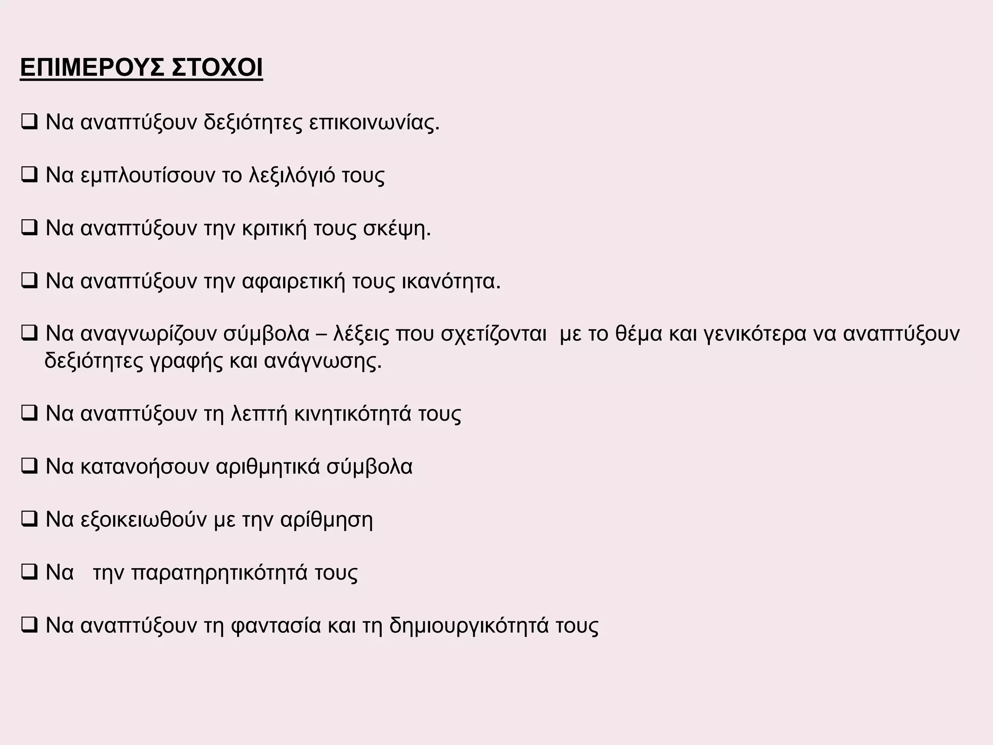 ΕΠΙΜΕΡΟΥΣ ΣΤΟΧΟΙ
 Να αναπτύξουν δεξιότητες επικοινωνίας.
 Να εμπλουτίσουν το λεξιλόγιό τους
 Να αναπτύξουν την κριτική τους σκέψη.
 Να αναπτύξουν την αφαιρετική τους ικανότητα.
 Να αναγνωρίζουν σύμβολα – λέξεις που σχετίζονται με το θέμα και γενικότερα να αναπτύξουν
δεξιότητες γραφής και ανάγνωσης.
 Να αναπτύξουν τη λεπτή κινητικότητά τους
 Να κατανοήσουν αριθμητικά σύμβολα
 Να εξοικειωθούν με την αρίθμηση
 Να την παρατηρητικότητά τους
 Να αναπτύξουν τη φαντασία και τη δημιουργικότητά τους

 