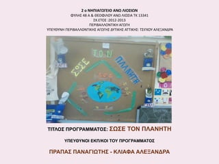 2 ο ΝΗΠΙΑΓΩΓΕΙΟ ΑΝΩ ΛΙΟΣΙΩΝ
ΦΥΛΗΣ 48 Α & ΘΕΟΦΙΛΟΥ ΑΝΩ ΛΙΟΣΙΑ ΤΚ 13341
ΣΧ.ΕΤΟΣ :2012-2013
ΠΕΡΙΒΑΛΛΟΝΤΙΚΗ ΑΓΩΓΗ
ΥΠΕΥΘΥΝΗ ΠΕΡΙΒΑΛΛΟΝΤΙΚΗΣ ΑΓΩΓΗΣ ΔΥΤΙΚΗΣ ΑΤΤΙΚΗΣ: ΤΣΙΓΚΟΥ ΑΛΕΞΑΝΔΡΑ

ΤΙΤΛΟΣ ΠΡΟΓΡΑΜΜΑΤΟΣ: ΣΩΣΕ

ΤΟΝ ΠΛΑΝΗΤΗ

ΥΠΕΥΘΥΝΟΙ ΕΚΠ/ΚΟΙ ΤΟΥ ΠΡΟΓΡΑΜΜΑΤΟΣ

ΠΡΑΠΑΣ ΠΑΝΑΓΙΩΤΗΣ - ΚΛΙΑΦΑ ΑΛΕΞΑΝΔΡΑ

 