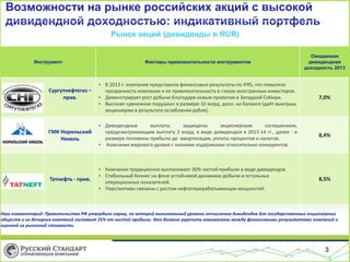 Возможности на рынке российских акций с высокой
дивидендной доходностью: индикативный портфель
Рынок акций (дивиденды в RUR)

Факторы привлекательности инструментов

Ожидаемая
дивидендная
доходность 2013

• В 2013 г. компания представила финансовые результаты по IFRS, что повысило
прозрачность компании и ее привлекательность в глазах иностранных инвесторов.
• Демонстрирует рост добычи благодаря новым проектам в Западной Сибири.
• Высокая «денежная подушка» в размере 32 млрд. долл. на балансе (даёт выигрыш
акционерам в результате ослабления рубля).

7,0%

ГМК Норильский
Никель

выплаты
защищены
акционерным
соглашением,
• Дивидендные
предусматривающим выплату 3 млрд. в виде дивидендов в 2013-14 гг., далее - в
Источник: Bloomberg
размере половины прибыли до амортизации, уплаты процентов и налогов.
• Компания мирового уровня с низкими издержками относительно конкурентов.

8,4%

Татнефть - прив.

• Компания традиционно выплачивает 30% чистой прибыли в виде дивидендов.
• Стабильный бизнес на фоне устойчивой динамики добычи и остальных
операционных показателей.
• Перспективы связаны с ростом нефтеперерабатывающих мощностей.

8,5%

Инструмент

Сургутнефтегаз –
прив.

Наш комментарий: Правительство РФ утвердило норму, по которой минимальный уровень отчисления дивидендов для государственных акционерных
обществ и их дочерних компаний составит 25% от чистой прибыли. Это должно укрепить взаимосвязь между финансовыми результатами компаний и
оценкой их рыночной стоимости.

3

 