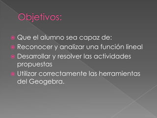 Que el alumno sea capaz de:
 Reconocer y analizar una función lineal
 Desarrollar y resolver las actividades
propuestas
 Utilizar correctamente las herramientas
del Geogebra.


 