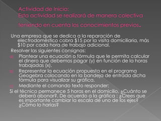 Una empresa que se dedica a la reparación de
electrodoméstico cobra $15 por la visita domiciliaria, más
$10 por cada hora de trabajo adicional.
Resolver las siguientes consignas:
a) Plantear una ecuación o fórmula que le permita calcular
el dinero que debemos pagar (y) en función de la horas
trabajadas (x).
b) Representar la ecuación propuesta en el programa
Geogebra colocando en la bandeja de entrada dicha
fórmula para visualizar su gráfica.
c) Mediante el comando texto responder:
Si el técnico permanece 5 horas en el domicilio, ¿Cuánto se
deberá abonar?. De acuerdo a la gráfica : ¿Crees que
es importante cambiar la escala de uno de los ejes?
¿Cómo lo harías?

 
