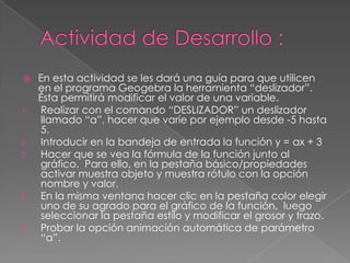 

1.

2.
3.

4.

5.

En esta actividad se les dará una guía para que utilicen
en el programa Geogebra la herramienta “deslizador”.
Ésta permitirá modificar el valor de una variable.
Realizar con el comando “DESLIZADOR” un deslizador
llamado “a”, hacer que varíe por ejemplo desde -5 hasta
5.
Introducir en la bandeja de entrada la función y = ax + 3
Hacer que se vea la fórmula de la función junto al
gráfico. Para ello, en la pestaña básico/propiedades
activar muestra objeto y muestra rótulo con la opción
nombre y valor.
En la misma ventana hacer clic en la pestaña color elegir
uno de su agrado para el gráfico de la función, luego
seleccionar la pestaña estilo y modificar el grosor y trazo.
Probar la opción animación automática de parámetro
“a”.

 
