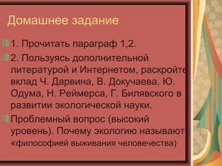 Домашнее задание
1. Прочитать параграф 1,2.
2. Пользуясь дополнительной
литературой и Интернетом, раскройте
вклад Ч. Дарвина, В. Докучаева, Ю.
Одума, Н. Реймерса, Г. Билявского в
развитии экологической науки.
Проблемный вопрос (высокий
уровень). Почему экологию называют
«философией выживания человечества)

 
