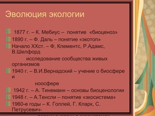 Эволюция экологии
1877 г. – К. Мебиус – понятие «биоценоз»
1890 г. – Ф. Даль – понятие «экотоп»
Начало ХХст. – Ф, Клементс, Р.Адамс,
В.Шелфорд
исследование сообщества живых
организмов
1940 г. – В.И.Вернадский – учение о биосфере
и
ноосфере
1942 г. – А. Тинеманн – основы биоценологии
1948 г. – А.Тенсли – понятие «экосистема»
1960-е годы – К. Голлей, Г. Кларк, С.
Петрусевич-

 