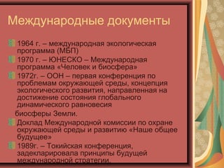 Международные документы
1964 г. – международная экологическая
программа (МБП)
1970 г. – ЮНЕСКО – Международная
программа «Человек и биосфера»
1972г. – ООН – первая конференция по
проблемам окружающей среды, концепция
экологического развития, направленная на
достижение состояния глобального
динамического равновесия
биосферы Земли.
Доклад Международной комиссии по охране
окружающей среды и развитию «Наше общее
будущее»
1989г. – Токийская конференция,
задекларировала принципы будущей
международной стратегии.

 