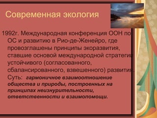 Современная экология
1992г. Международная конференция ООН по
ОС и развитию в Рио-де-Женейро, где
провозглашены принципы экоразвития,
ставшие основой международной стратегии
устойчивого (согласованного,
сбалансированного, взвешенного) развития.
Суть: гармоничное взаимоотношение
общества и природы, построенных на
принципах неизнурительности,
ответственности и взаимопомощи.

 