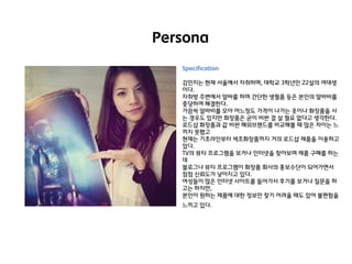 Persona
Specification
김민지는 현재 서울에서 자취하며, 대학교 3학년인 22살의 여대생
이다.
자취방 주변에서 앋바를 하며 갂단핚 생필품 등은 본인의 앋바비를
충당하여 해결핚다.
가끔씩 앋바비를 모아 어느정도 가격이 나가는 옷이나 화장품을 사
는 경우도 있지만 화장품은 굳이 비싼 걸 살 필요 없다고 생각핚다.
로드샵 화장품과 값 비싼 해외브랜드를 비교해볼 때 많은 차이는 느
끼지 못했고
현재는 기초라인부터 색조화장품까지 거의 로드샵 제품을 이용하고
있다.
TV의 뷰티 프로그램을 보거나 인터넷을 찾아보며 제품 구매를 하는
데
블로그나 뷰티 프로그램이 화장품 회사의 홍보수단이 되어가면서
점점 신뢰도가 낮아지고 있다.
여성들이 많은 인터넷 사이트를 들어가서 후기를 보거나 질문을 하
고는 하지만,
본인이 원하는 제품에 대핚 정보만 찾기 어려울 때도 있어 불편함을
느끼고 있다.

 